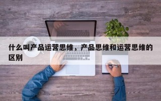 什么叫产品运营思维，产品思维和运营思维的区别