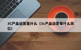 3C产品运营是什么（3c产品运营是什么岗位）