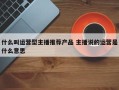 什么叫运营型主播推荐产品 主播说的运营是什么意思