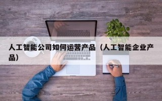 人工智能公司如何运营产品（人工智能企业产品）