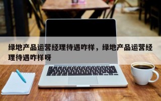 绿地产品运营经理待遇咋样，绿地产品运营经理待遇咋样呀