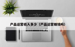 产品运营收入多少（产品运营赚钱吗）