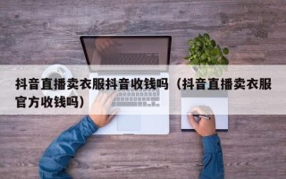 抖音直播卖衣服抖音收钱吗（抖音直播卖衣服官方收钱吗）