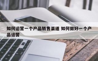 如何运营一个产品销售渠道 如何做好一个产品运营