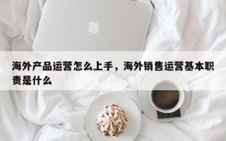 海外产品运营怎么上手，海外销售运营基本职责是什么