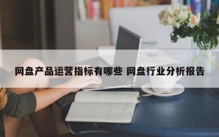 网盘产品运营指标有哪些 网盘行业分析报告