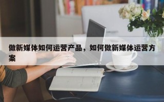 做新媒体如何运营产品，如何做新媒体运营方案