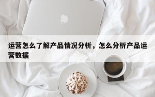 运营怎么了解产品情况分析，怎么分析产品运营数据