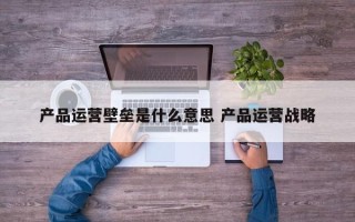 产品运营壁垒是什么意思 产品运营战略