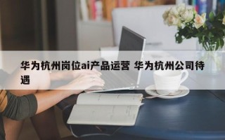 华为杭州岗位ai产品运营 华为杭州公司待遇