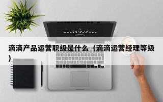 滴滴产品运营职级是什么（滴滴运营经理等级）