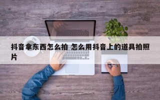 抖音拿东西怎么拍 怎么用抖音上的道具拍照片