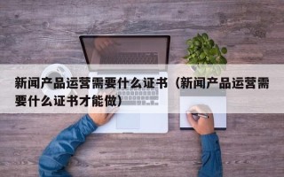 新闻产品运营需要什么证书（新闻产品运营需要什么证书才能做）