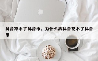 抖音冲不了抖音币，为什么我抖音充不了抖音币