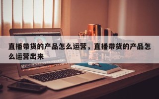 直播带货的产品怎么运营，直播带货的产品怎么运营出来