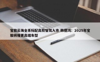 宝骏云海全系标配高阶智驾入市 韩德鸿：2025年宝骏将推更高端车型