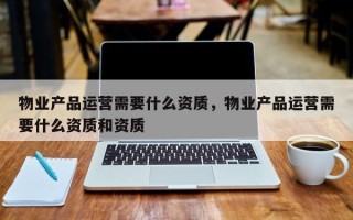 物业产品运营需要什么资质，物业产品运营需要什么资质和资质