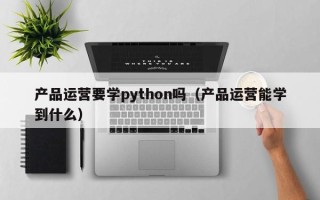 产品运营要学python吗（产品运营能学到什么）