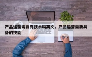 产品运营需要有技术吗英文，产品运营需要具备的技能