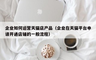 企业如何运营天猫店产品（企业在天猫平台申请开通店铺的一般流程）