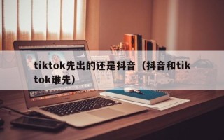 tiktok先出的还是抖音（抖音和tiktok谁先）