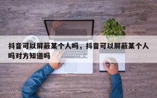 抖音可以屏蔽某个人吗，抖音可以屏蔽某个人吗对方知道吗