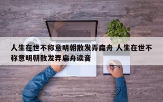 人生在世不称意明朝散发弄扁舟 人生在世不称意明朝散发弄扁舟读音