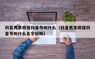 抖音男生收徒抖音号叫什么（抖音男生收徒抖音号叫什么名字好听）