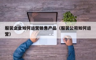 服装企业如何运营销售产品（服装公司如何运营）