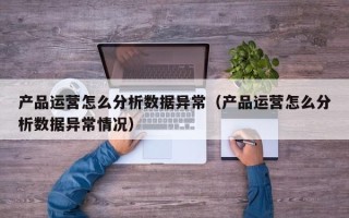 产品运营怎么分析数据异常（产品运营怎么分析数据异常情况）