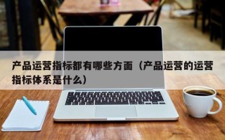 产品运营指标都有哪些方面（产品运营的运营指标体系是什么）