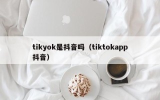 tikyok是抖音吗（tiktokapp抖音）