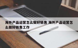 海外产品运营怎么做好销售 海外产品运营怎么做好销售工作