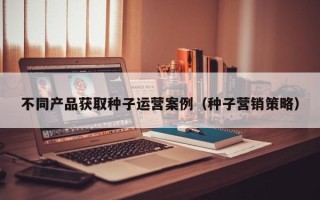 不同产品获取种子运营案例（种子营销策略）