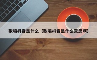 歌唱抖音是什么（歌唱抖音是什么意思啊）