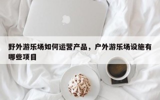 野外游乐场如何运营产品，户外游乐场设施有哪些项目