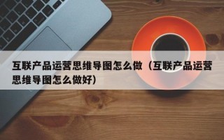 互联产品运营思维导图怎么做（互联产品运营思维导图怎么做好）