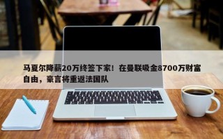 马夏尔降薪20万终签下家！在曼联吸金8700万财富自由，豪言将重返法国队