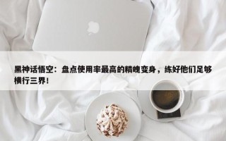 黑神话悟空：盘点使用率最高的精魄变身，练好他们足够横行三界！