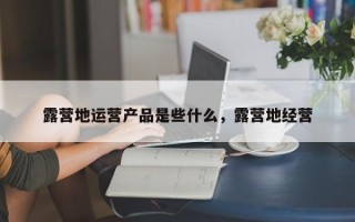 露营地运营产品是些什么，露营地经营