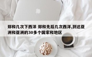 郑和几次下西洋 郑和先后几次西洋,到达亚洲和亚洲的30多个国家和地区