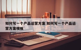 如何写一个产品运营方案 如何写一个产品运营方案模板