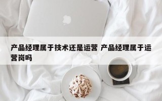 产品经理属于技术还是运营 产品经理属于运营岗吗