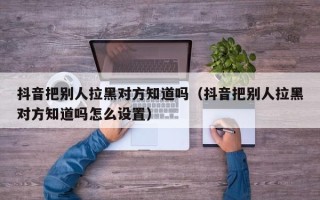 抖音把别人拉黑对方知道吗（抖音把别人拉黑对方知道吗怎么设置）