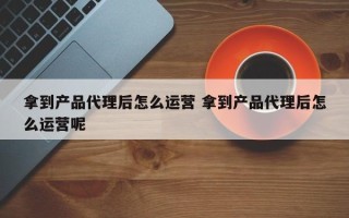 拿到产品代理后怎么运营 拿到产品代理后怎么运营呢