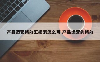 产品运营绩效汇报表怎么写 产品运营的绩效