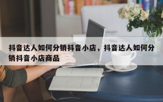 抖音达人如何分销抖音小店，抖音达人如何分销抖音小店商品