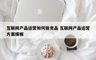 互联网产品运营如何做竞品 互联网产品运营方案模板