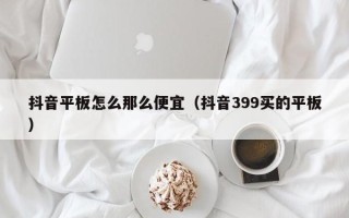 抖音平板怎么那么便宜（抖音399买的平板）