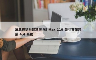 消息称华为智慧屏 V5 Max 110 英寸首发鸿蒙 4.4 系统